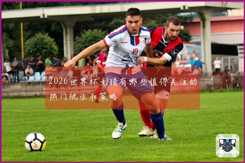 2026世界杯竞猜有哪些值得关注的热门玩法和策略