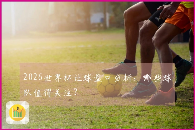 2026世界杯让球盘口分析，哪些球队值得关注？