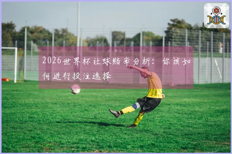 2026世界杯让球赔率分析：你该如何进行投注选择