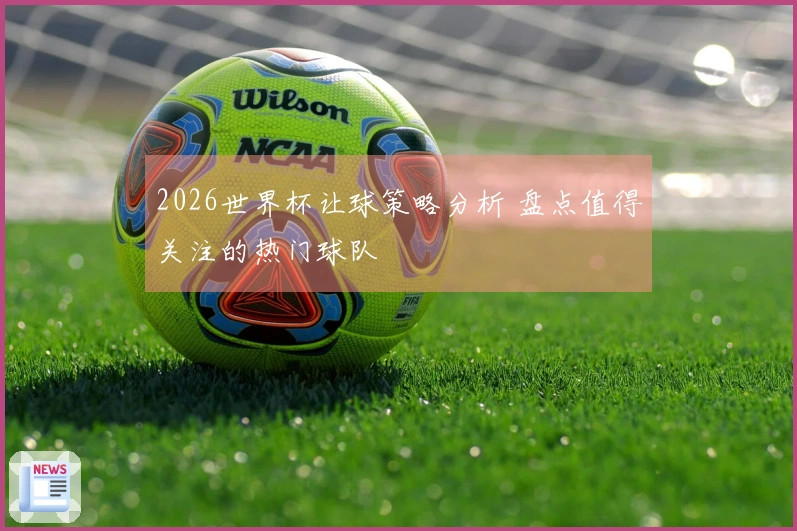 2026世界杯让球策略分析 盘点值得关注的热门球队